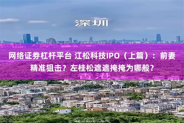 网络证劵杠杆平台 江松科技IPO（上篇）：前妻精准狙击？左桂松遮遮掩掩为哪般？