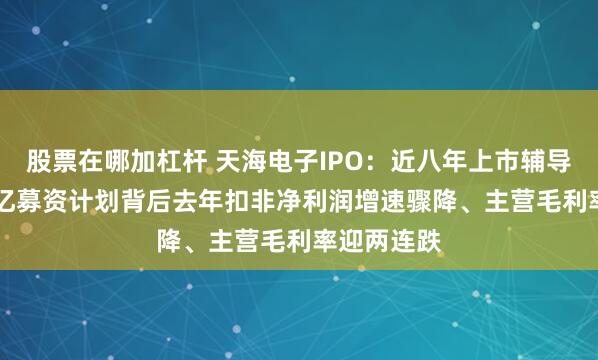 股票在哪加杠杆 天海电子IPO：近八年上市辅导路，24.6亿募资计划背后去年扣非净利润增速骤降、主营毛利率迎两连跌