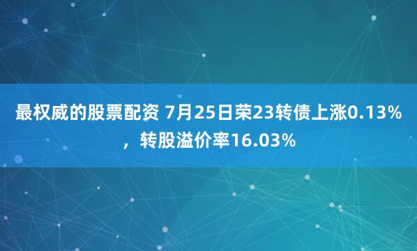 最权威的股票配资 7月25日荣23转债上涨0.13%，转股溢价率16.03%
