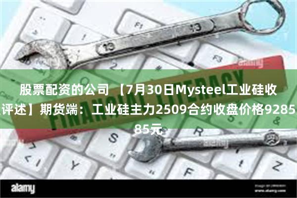 股票配资的公司 【7月30日Mysteel工业硅收盘评述】期货端：工业硅主力2509合约收盘价格9285元