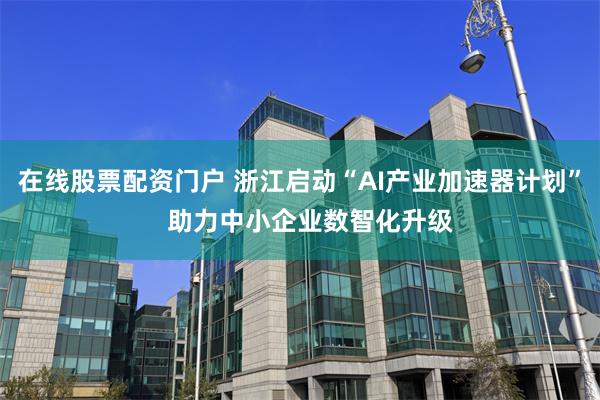 在线股票配资门户 浙江启动“AI产业加速器计划”   助力中小企业数智化升级