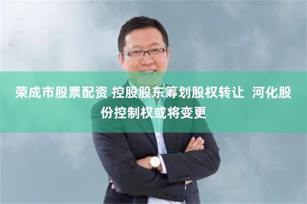 荣成市股票配资 控股股东筹划股权转让  河化股份控制权或将变更