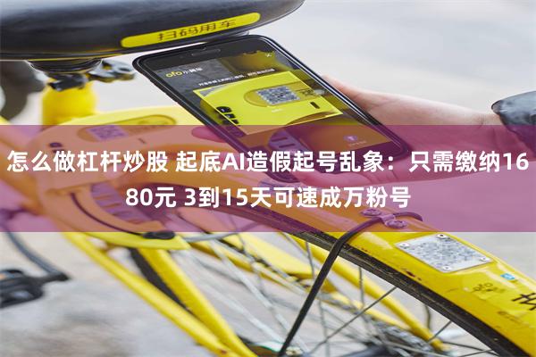 怎么做杠杆炒股 起底AI造假起号乱象：只需缴纳1680元 3到15天可速成万粉号