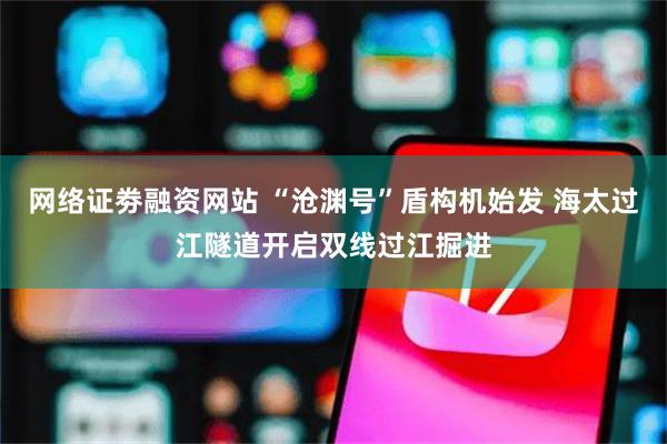 网络证劵融资网站 “沧渊号”盾构机始发 海太过江隧道开启双线过江掘进
