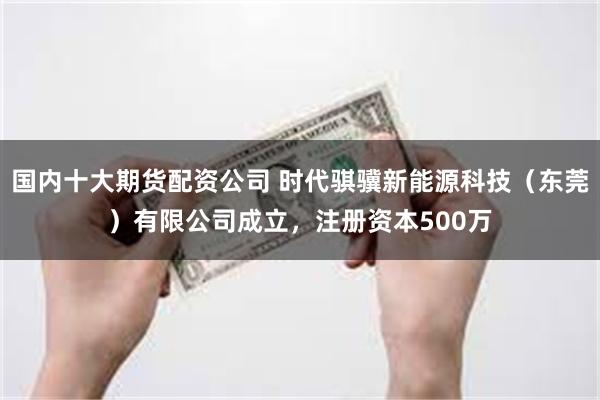 国内十大期货配资公司 时代骐骥新能源科技（东莞）有限公司成立，注册资本500万