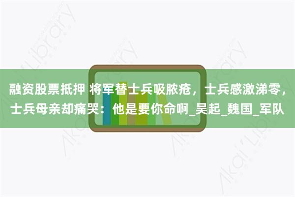 融资股票抵押 将军替士兵吸脓疮，士兵感激涕零，士兵母亲却痛哭：他是要你命啊_吴起_魏国_军队