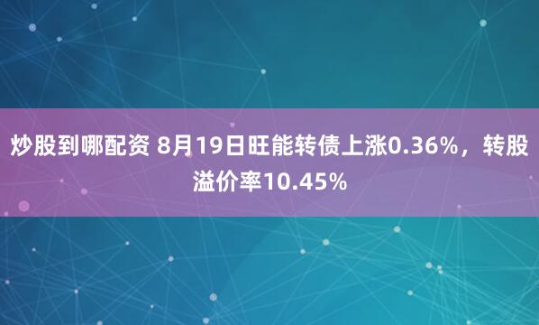 炒股到哪配资 8月19日旺能转债上涨0.36%，转股溢价率10.45%