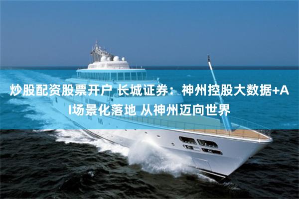 炒股配资股票开户 长城证券：神州控股大数据+AI场景化落地 从神州迈向世界