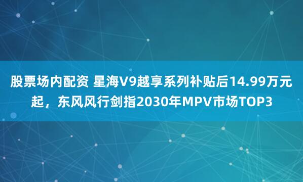 股票场内配资 星海V9越享系列补贴后14.99万元起，东风风行剑指2030年MPV市场TOP3