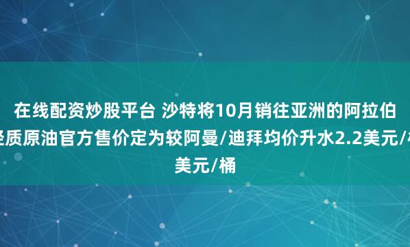 在线配资炒股平台 沙特将10月销往亚洲的阿拉伯轻质原油官方售价定为较阿曼/迪拜均价升水2.2美元/桶