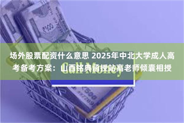 场外股票配资什么意思 2025年中北大学成人高考备考方案：山西铭典函授站高老师倾囊相授