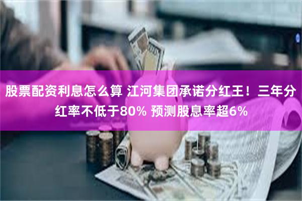 股票配资利息怎么算 江河集团承诺分红王！三年分红率不低于80% 预测股息率超6%
