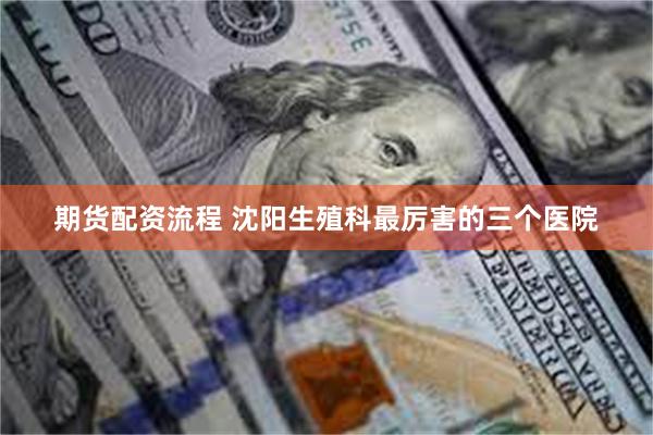 期货配资流程 沈阳生殖科最厉害的三个医院